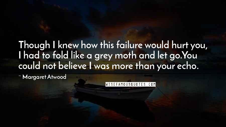 Margaret Atwood Quotes: Though I knew how this failure would hurt you, I had to fold like a grey moth and let go.You could not believe I was more than your echo.