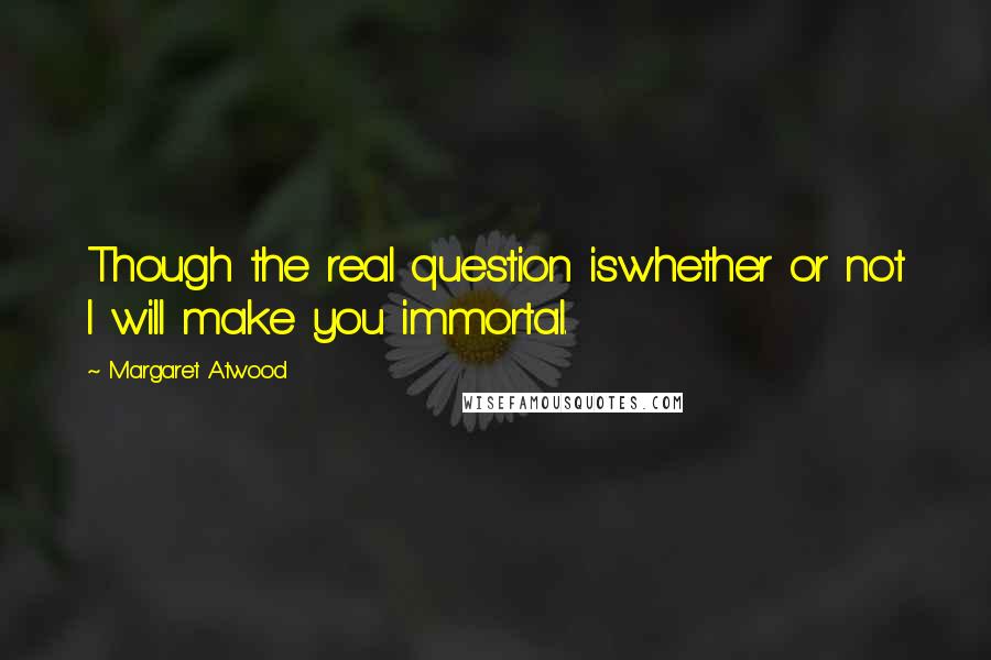 Margaret Atwood Quotes: Though the real question iswhether or not I will make you immortal.