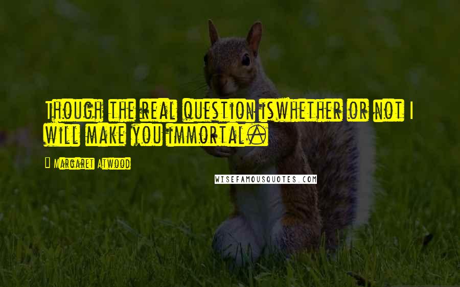 Margaret Atwood Quotes: Though the real question iswhether or not I will make you immortal.