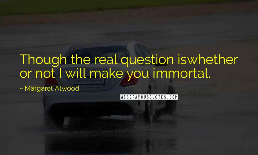 Margaret Atwood Quotes: Though the real question iswhether or not I will make you immortal.