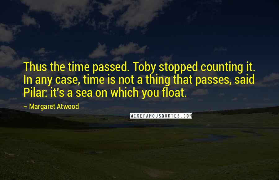 Margaret Atwood Quotes: Thus the time passed. Toby stopped counting it. In any case, time is not a thing that passes, said Pilar: it's a sea on which you float.