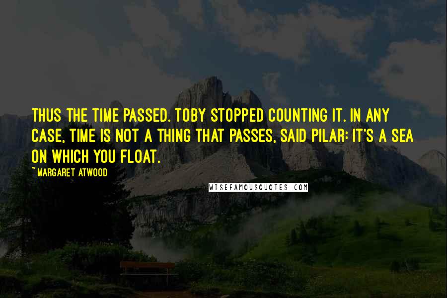 Margaret Atwood Quotes: Thus the time passed. Toby stopped counting it. In any case, time is not a thing that passes, said Pilar: it's a sea on which you float.