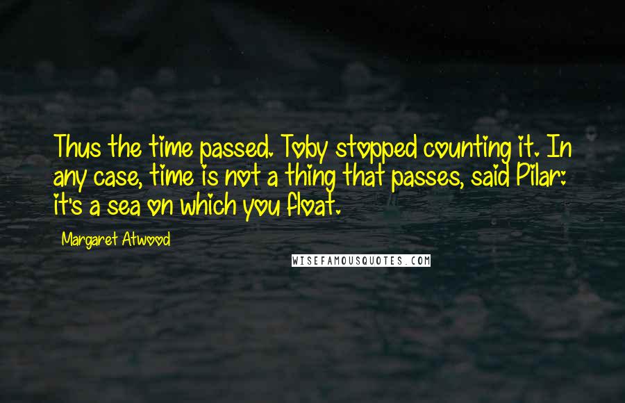 Margaret Atwood Quotes: Thus the time passed. Toby stopped counting it. In any case, time is not a thing that passes, said Pilar: it's a sea on which you float.