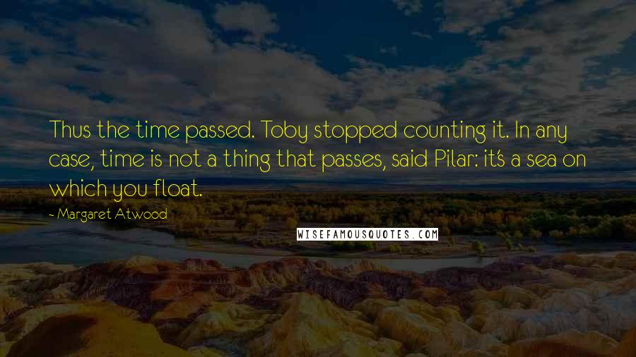 Margaret Atwood Quotes: Thus the time passed. Toby stopped counting it. In any case, time is not a thing that passes, said Pilar: it's a sea on which you float.