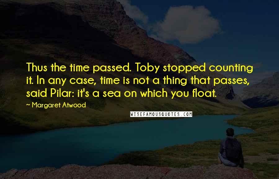 Margaret Atwood Quotes: Thus the time passed. Toby stopped counting it. In any case, time is not a thing that passes, said Pilar: it's a sea on which you float.