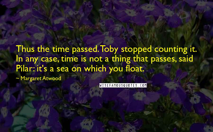 Margaret Atwood Quotes: Thus the time passed. Toby stopped counting it. In any case, time is not a thing that passes, said Pilar: it's a sea on which you float.