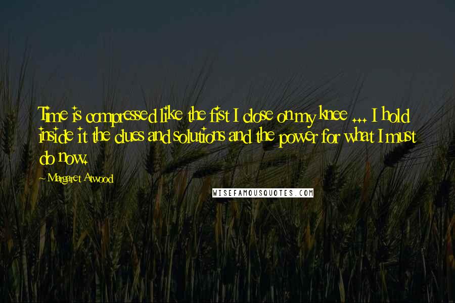 Margaret Atwood Quotes: Time is compressed like the fist I close on my knee ... I hold inside it the clues and solutions and the power for what I must do now.