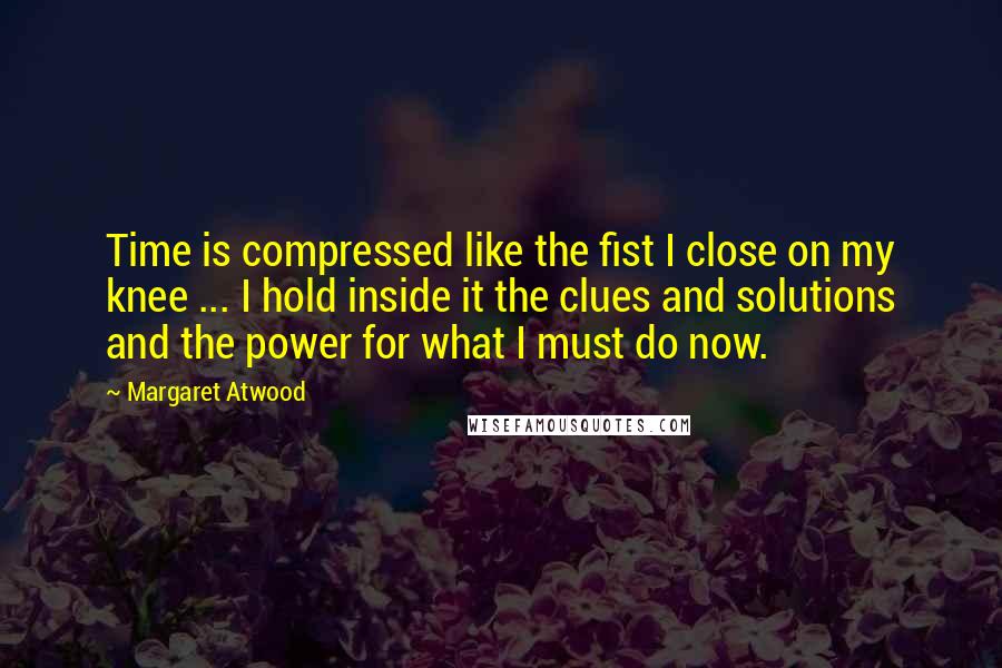 Margaret Atwood Quotes: Time is compressed like the fist I close on my knee ... I hold inside it the clues and solutions and the power for what I must do now.