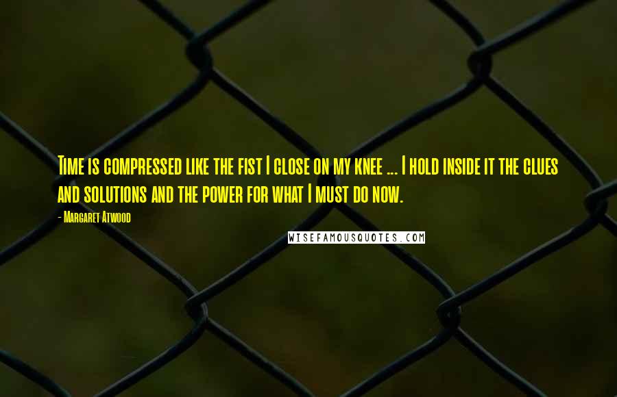 Margaret Atwood Quotes: Time is compressed like the fist I close on my knee ... I hold inside it the clues and solutions and the power for what I must do now.