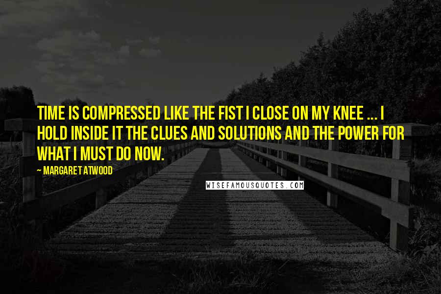 Margaret Atwood Quotes: Time is compressed like the fist I close on my knee ... I hold inside it the clues and solutions and the power for what I must do now.