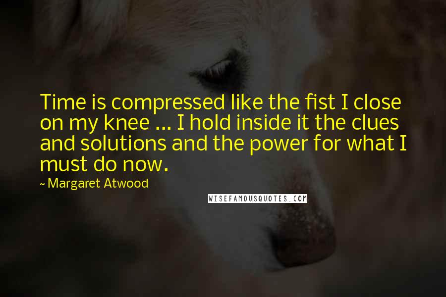 Margaret Atwood Quotes: Time is compressed like the fist I close on my knee ... I hold inside it the clues and solutions and the power for what I must do now.