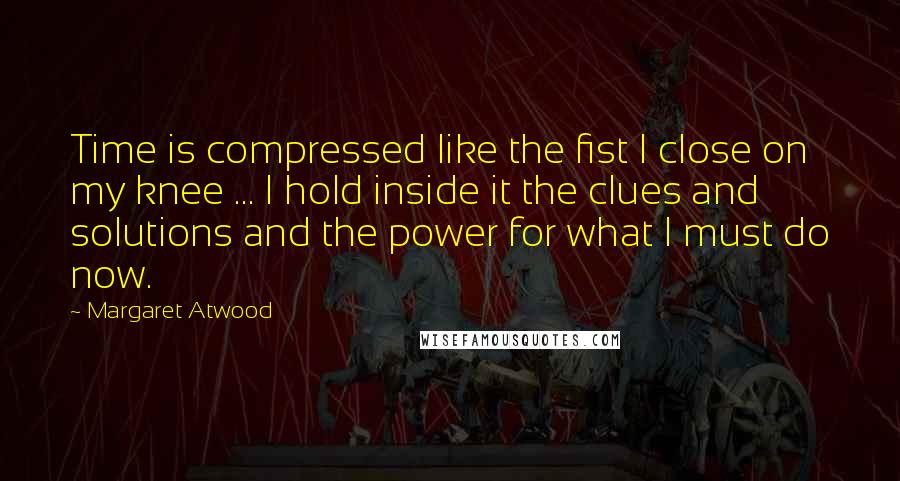 Margaret Atwood Quotes: Time is compressed like the fist I close on my knee ... I hold inside it the clues and solutions and the power for what I must do now.