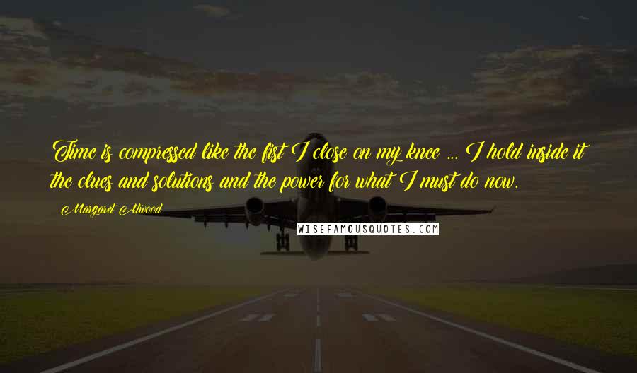 Margaret Atwood Quotes: Time is compressed like the fist I close on my knee ... I hold inside it the clues and solutions and the power for what I must do now.