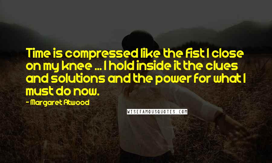 Margaret Atwood Quotes: Time is compressed like the fist I close on my knee ... I hold inside it the clues and solutions and the power for what I must do now.