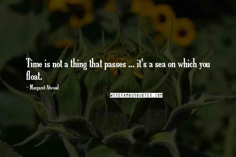 Margaret Atwood Quotes: Time is not a thing that passes ... it's a sea on which you float.