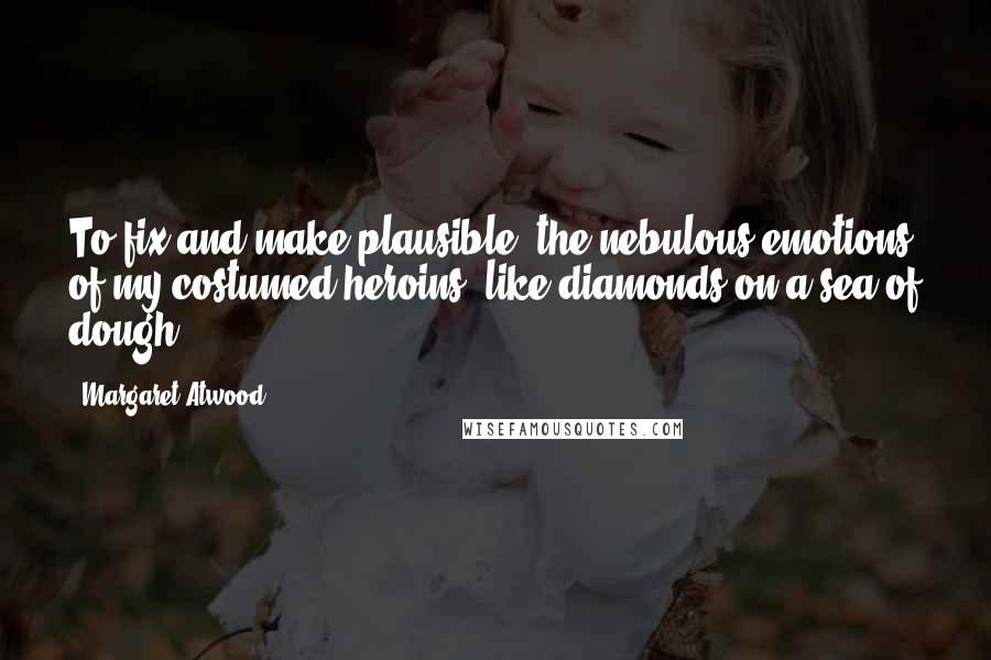 Margaret Atwood Quotes: To fix and make plausible, the nebulous emotions of my costumed heroins, like diamonds on a sea of dough.