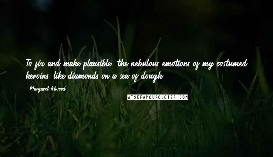 Margaret Atwood Quotes: To fix and make plausible, the nebulous emotions of my costumed heroins, like diamonds on a sea of dough.