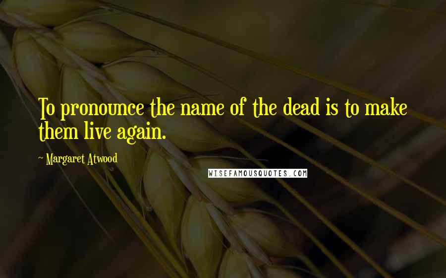 Margaret Atwood Quotes: To pronounce the name of the dead is to make them live again.