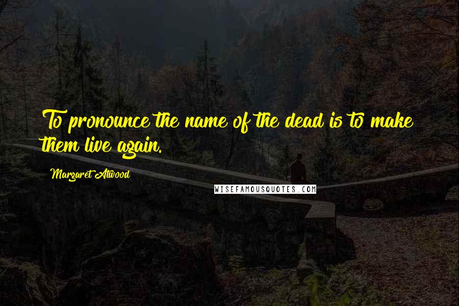 Margaret Atwood Quotes: To pronounce the name of the dead is to make them live again.