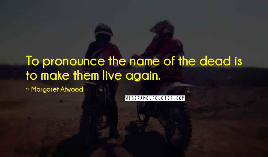 Margaret Atwood Quotes: To pronounce the name of the dead is to make them live again.