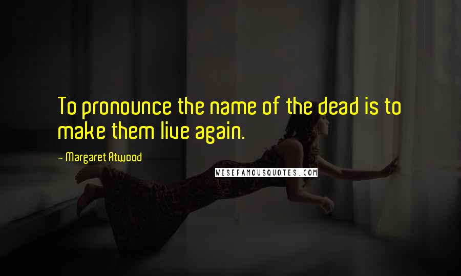 Margaret Atwood Quotes: To pronounce the name of the dead is to make them live again.