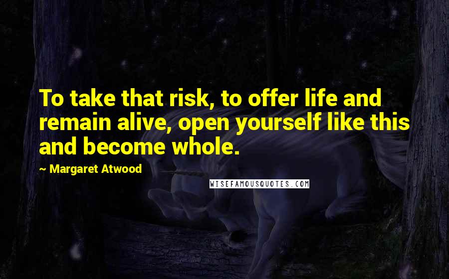 Margaret Atwood Quotes: To take that risk, to offer life and remain alive, open yourself like this and become whole.