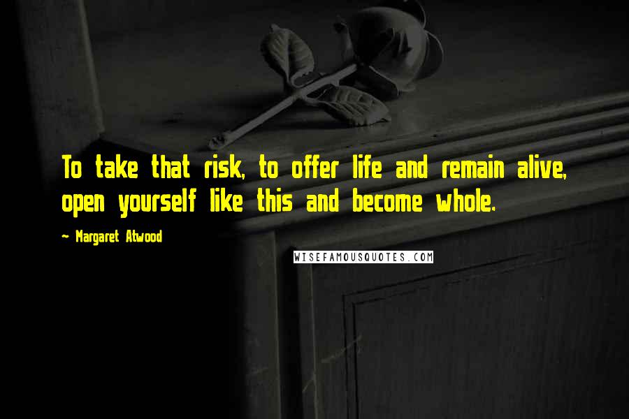 Margaret Atwood Quotes: To take that risk, to offer life and remain alive, open yourself like this and become whole.