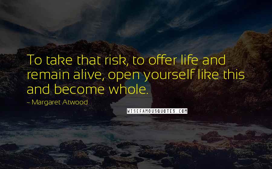 Margaret Atwood Quotes: To take that risk, to offer life and remain alive, open yourself like this and become whole.