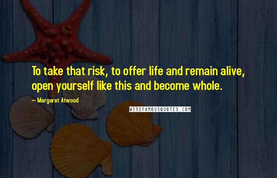 Margaret Atwood Quotes: To take that risk, to offer life and remain alive, open yourself like this and become whole.