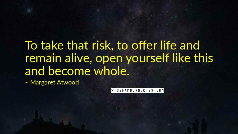 Margaret Atwood Quotes: To take that risk, to offer life and remain alive, open yourself like this and become whole.