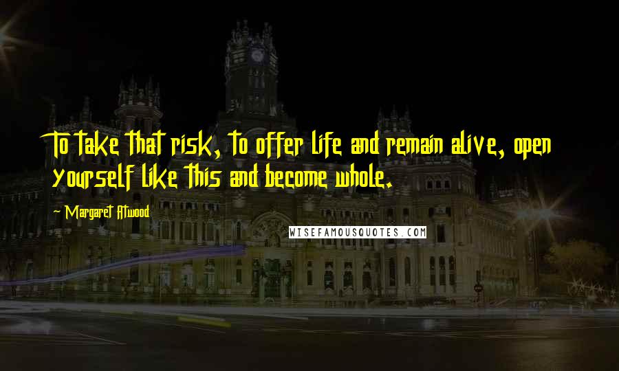 Margaret Atwood Quotes: To take that risk, to offer life and remain alive, open yourself like this and become whole.