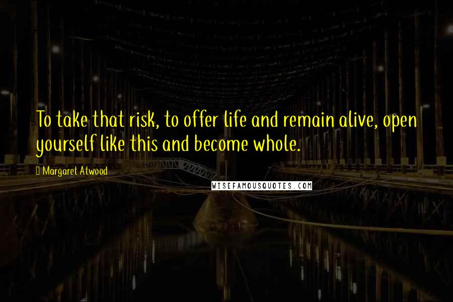 Margaret Atwood Quotes: To take that risk, to offer life and remain alive, open yourself like this and become whole.