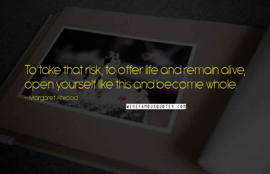 Margaret Atwood Quotes: To take that risk, to offer life and remain alive, open yourself like this and become whole.
