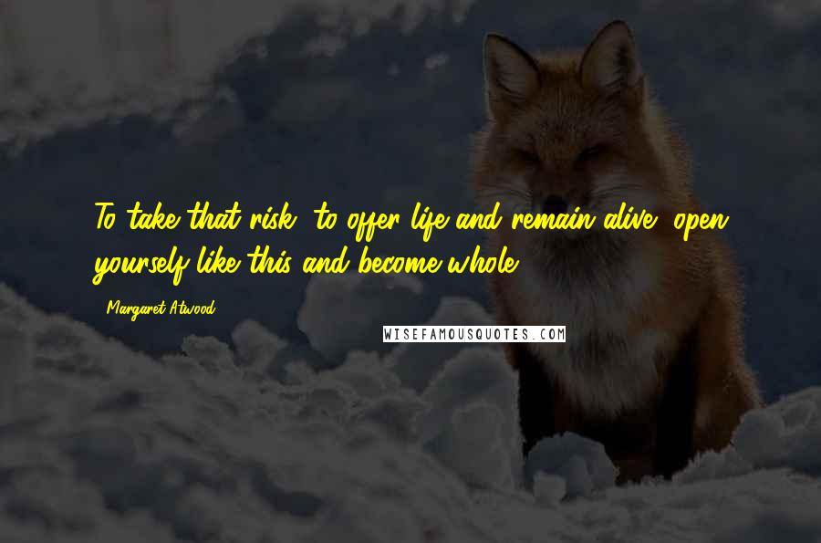 Margaret Atwood Quotes: To take that risk, to offer life and remain alive, open yourself like this and become whole.