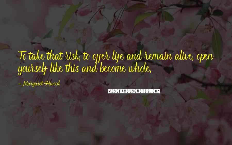 Margaret Atwood Quotes: To take that risk, to offer life and remain alive, open yourself like this and become whole.