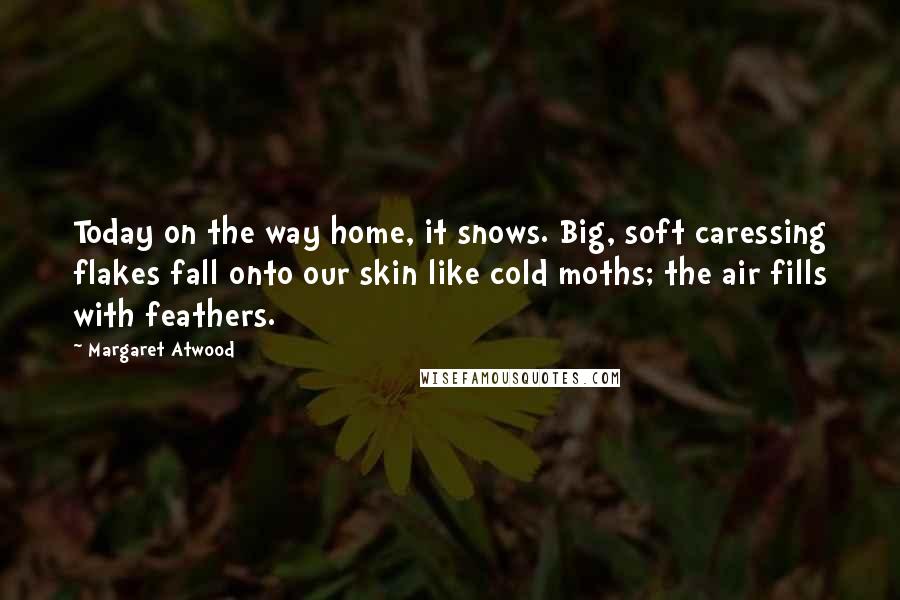 Margaret Atwood Quotes: Today on the way home, it snows. Big, soft caressing flakes fall onto our skin like cold moths; the air fills with feathers.
