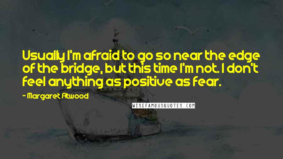 Margaret Atwood Quotes: Usually I'm afraid to go so near the edge of the bridge, but this time I'm not. I don't feel anything as positive as fear.