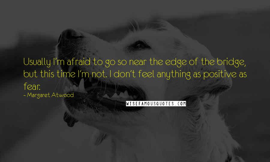 Margaret Atwood Quotes: Usually I'm afraid to go so near the edge of the bridge, but this time I'm not. I don't feel anything as positive as fear.