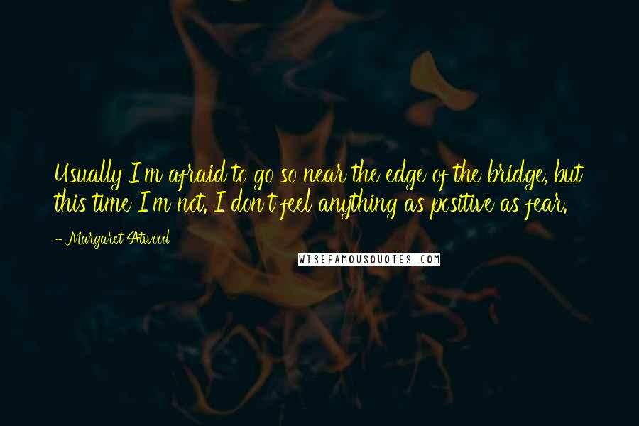 Margaret Atwood Quotes: Usually I'm afraid to go so near the edge of the bridge, but this time I'm not. I don't feel anything as positive as fear.