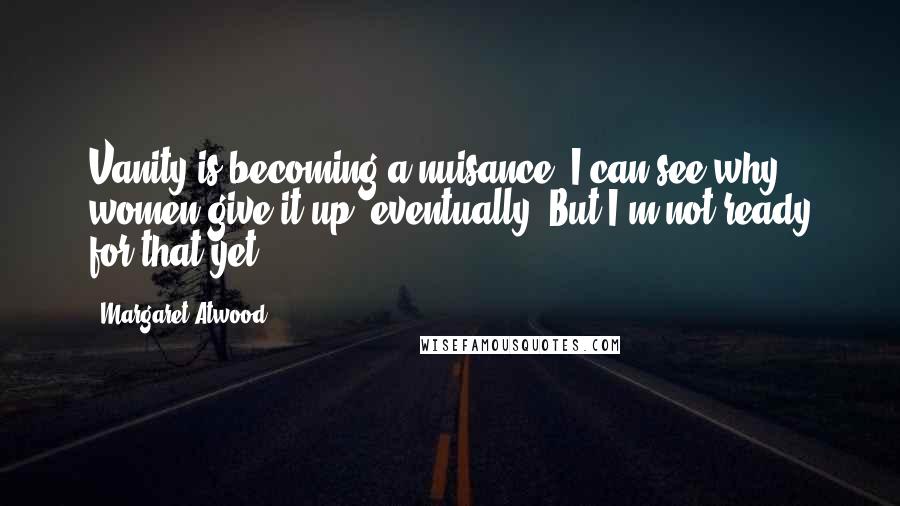 Margaret Atwood Quotes: Vanity is becoming a nuisance, I can see why women give it up, eventually. But I'm not ready for that yet.