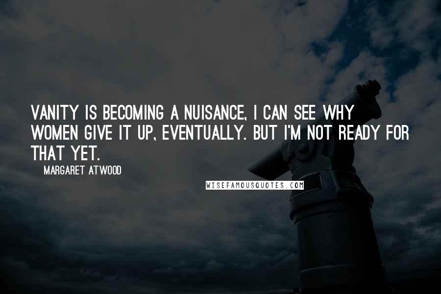 Margaret Atwood Quotes: Vanity is becoming a nuisance, I can see why women give it up, eventually. But I'm not ready for that yet.