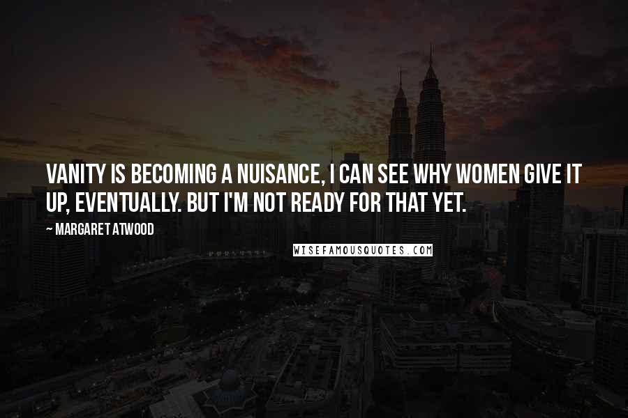 Margaret Atwood Quotes: Vanity is becoming a nuisance, I can see why women give it up, eventually. But I'm not ready for that yet.