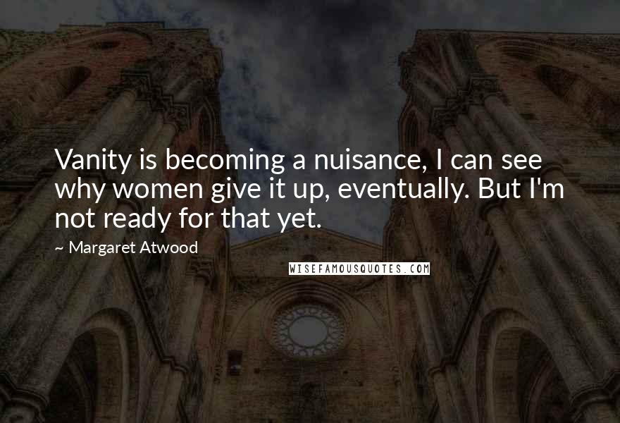 Margaret Atwood Quotes: Vanity is becoming a nuisance, I can see why women give it up, eventually. But I'm not ready for that yet.