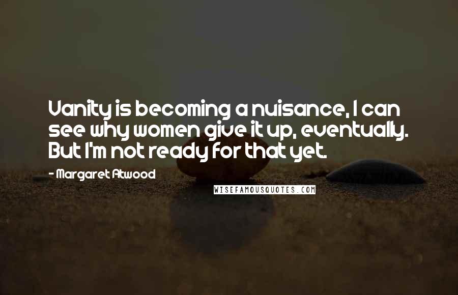 Margaret Atwood Quotes: Vanity is becoming a nuisance, I can see why women give it up, eventually. But I'm not ready for that yet.