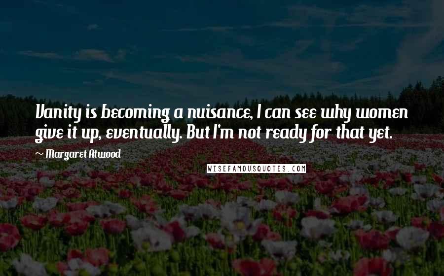 Margaret Atwood Quotes: Vanity is becoming a nuisance, I can see why women give it up, eventually. But I'm not ready for that yet.