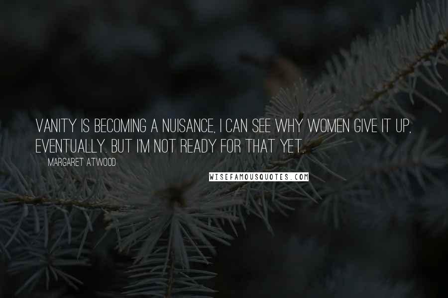 Margaret Atwood Quotes: Vanity is becoming a nuisance, I can see why women give it up, eventually. But I'm not ready for that yet.