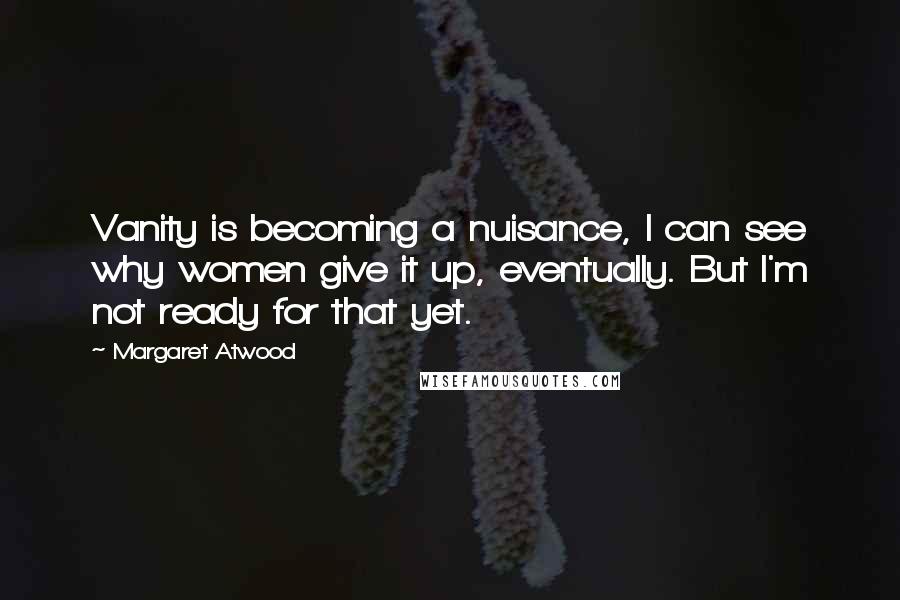 Margaret Atwood Quotes: Vanity is becoming a nuisance, I can see why women give it up, eventually. But I'm not ready for that yet.