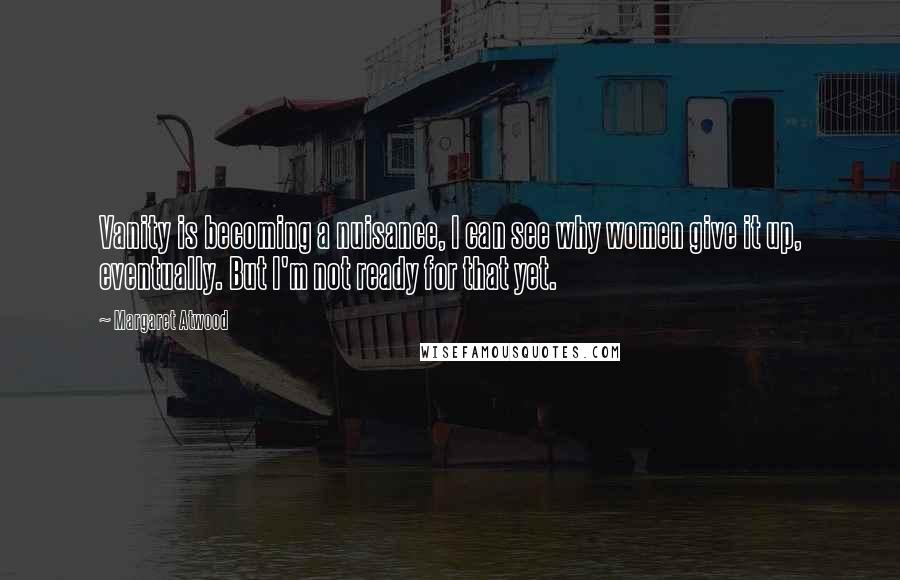 Margaret Atwood Quotes: Vanity is becoming a nuisance, I can see why women give it up, eventually. But I'm not ready for that yet.