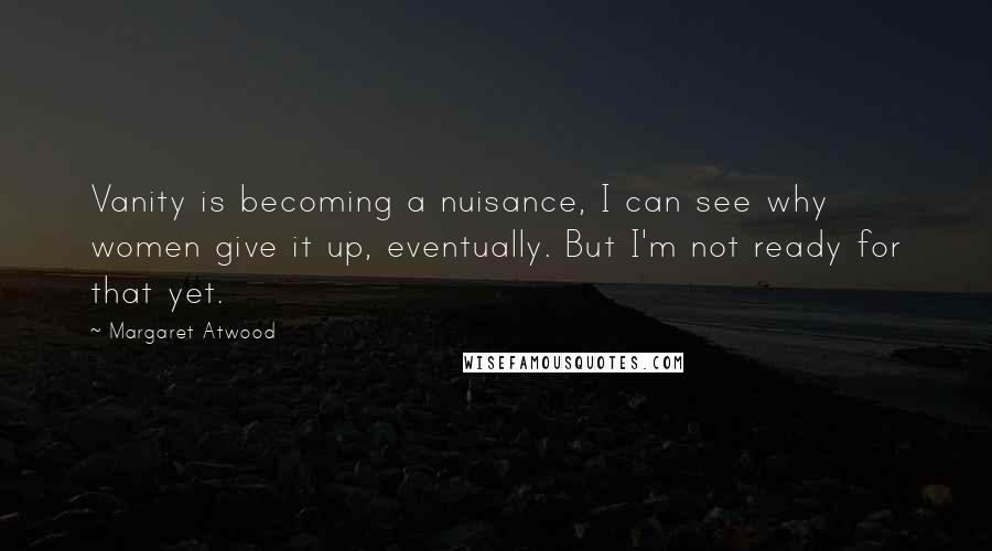 Margaret Atwood Quotes: Vanity is becoming a nuisance, I can see why women give it up, eventually. But I'm not ready for that yet.