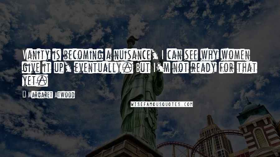 Margaret Atwood Quotes: Vanity is becoming a nuisance, I can see why women give it up, eventually. But I'm not ready for that yet.